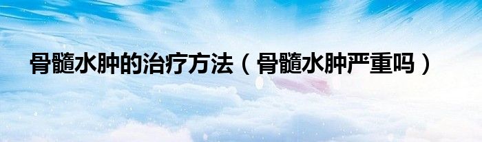 骨髓水腫的治療方法（骨髓水腫嚴(yán)重嗎）