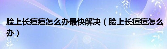 臉上長(zhǎng)痘痘怎么辦最快解決（臉上長(zhǎng)痘痘怎么辦）