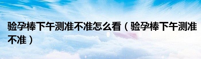 驗孕棒下午測準不準怎么看（驗孕棒下午測準不準）