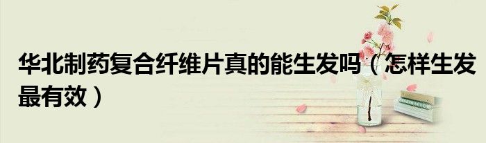 華北制藥復合纖維片真的能生發(fā)嗎（怎樣生發(fā)最有效）