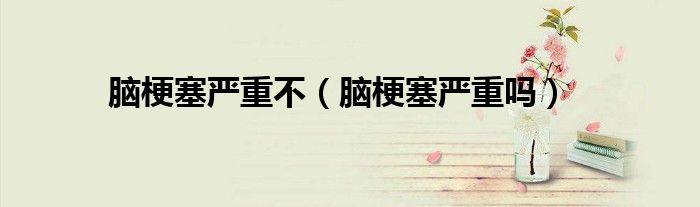 腦梗塞嚴重不（腦梗塞嚴重嗎）