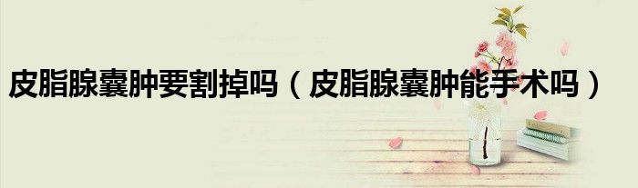 皮脂腺囊腫要割掉嗎（皮脂腺囊腫能手術嗎）