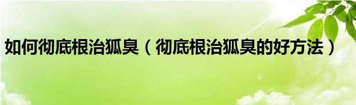 如何徹底根治狐臭(徹底根治狐臭的好方法)