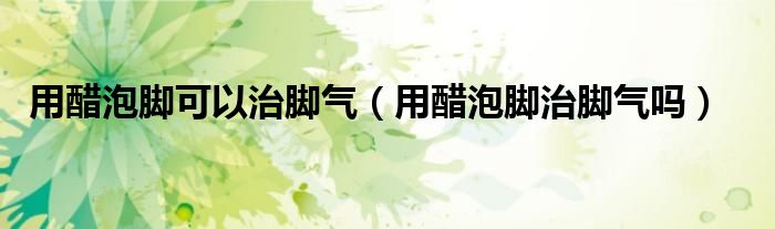 用醋泡腳可以治腳氣(用醋泡腳治腳氣嗎)