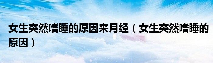 女生突然嗜睡的原因來(lái)月經(jīng)（女生突然嗜睡的原因）