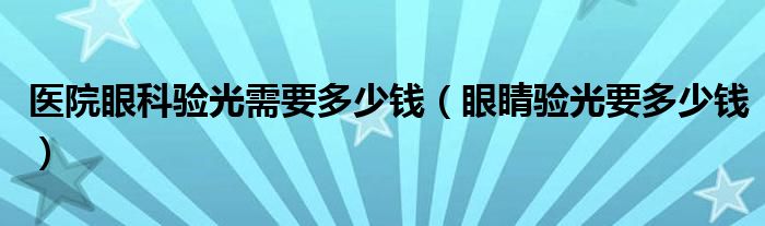 醫(yī)院眼科驗(yàn)光需要多少錢(qián)（眼睛驗(yàn)光要多少錢(qián)）