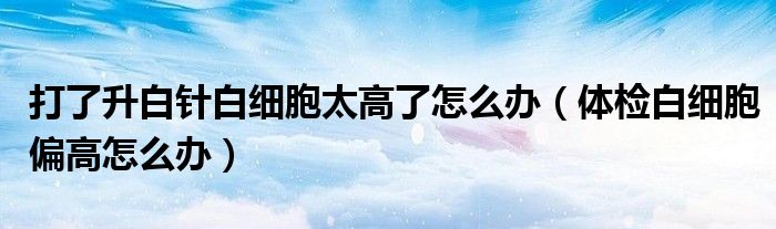打了升白針白細胞太高了怎么辦（體檢白細胞偏高怎么辦）