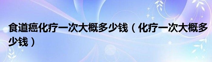 食道癌化療一次大概多少錢(qián)（化療一次大概多少錢(qián)）