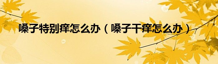 嗓子特別癢怎么辦(嗓子干癢怎么辦)