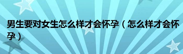 男生要對(duì)女生怎么樣才會(huì)懷孕（怎么樣才會(huì)懷孕）