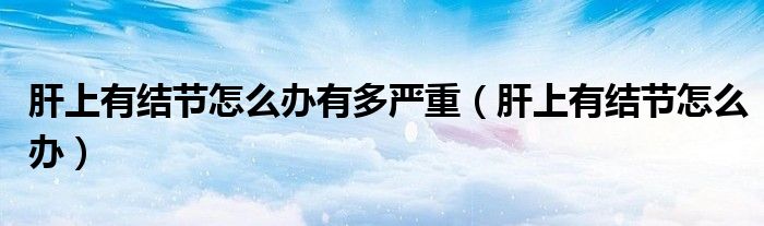 肝上有結(jié)節(jié)怎么辦有多嚴重（肝上有結(jié)節(jié)怎么辦）
