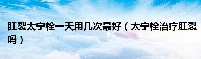 肛裂太寧栓一天用幾次最好(太寧栓治療肛裂嗎)