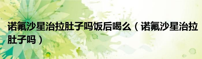 諾氟沙星治拉肚子嗎飯后喝么（諾氟沙星治拉肚子嗎）