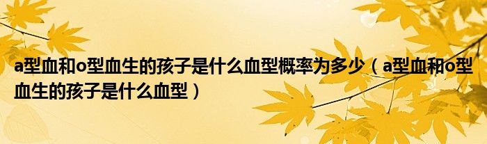 a型血和o型血生的孩子是什么血型概率為多少（a型血和o型血生的孩子是什么血型）