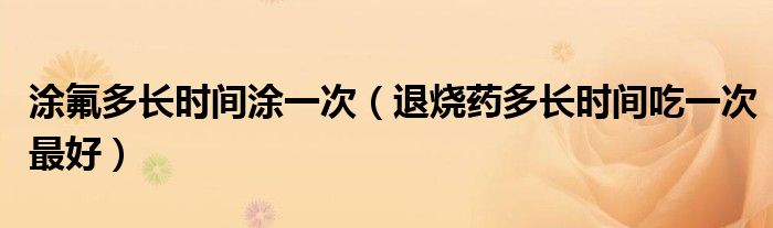 涂氟多長(zhǎng)時(shí)間涂一次（退燒藥多長(zhǎng)時(shí)間吃一次最好）