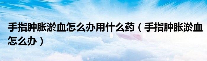 手指腫脹淤血怎么辦用什么藥(手指腫脹淤血怎么辦)