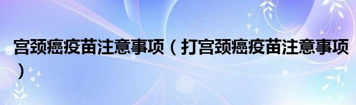 宮頸癌疫苗注意事項(xiàng)(打?qū)m頸癌疫苗注意事項(xiàng))