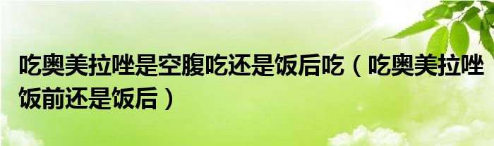吃奧美拉唑是空腹吃還是飯后吃（吃奧美拉唑飯前還是飯后）