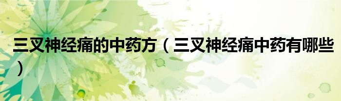 三叉神經(jīng)痛的中藥方(三叉神經(jīng)痛中藥有哪些)