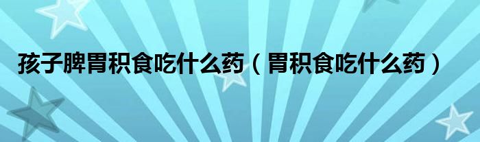 孩子脾胃積食吃什么藥（胃積食吃什么藥）