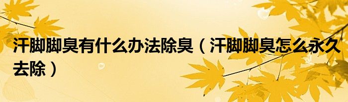 汗腳腳臭有什么辦法除臭（汗腳腳臭怎么永久去除）