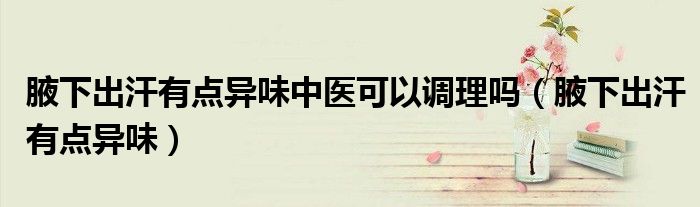 腋下出汗有點(diǎn)異味中醫(yī)可以調(diào)理嗎（腋下出汗有點(diǎn)異味）