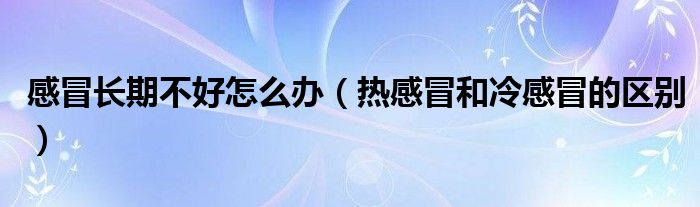 感冒長(zhǎng)期不好怎么辦（熱感冒和冷感冒的區(qū)別）