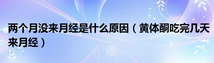 兩個(gè)月沒來月經(jīng)是什么原因(黃體酮吃完幾天來月經(jīng))