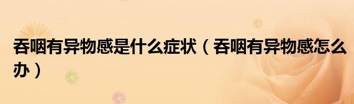 吞咽有異物感是什么癥狀（吞咽有異物感怎么辦）