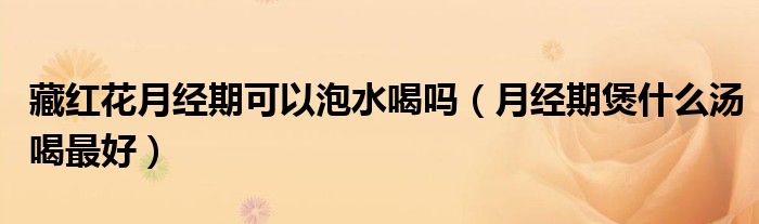 藏紅花月經期可以泡水喝嗎（月經期煲什么湯喝最好）