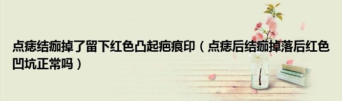 點(diǎn)痣結(jié)痂掉了留下紅色凸起疤痕?。c(diǎn)痣后結(jié)痂掉落后紅色凹坑正常嗎）