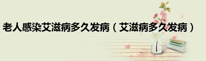 老人感染艾滋病多久發(fā)?。ò滩《嗑冒l(fā)病）