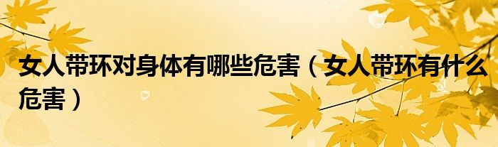 女人帶環(huán)對身體有哪些危害(女人帶環(huán)有什么危害)
