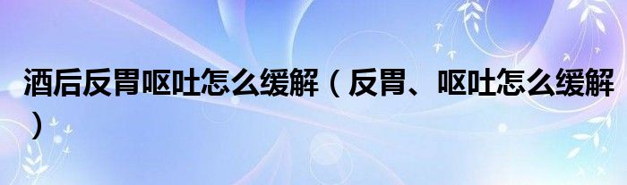 酒后反胃嘔吐怎么緩解（反胃、嘔吐怎么緩解）