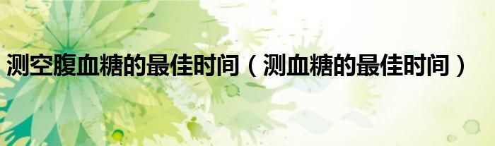測空腹血糖的最佳時(shí)間（測血糖的最佳時(shí)間）