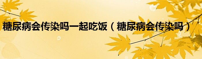 糖尿病會傳染嗎一起吃飯（糖尿病會傳染嗎）