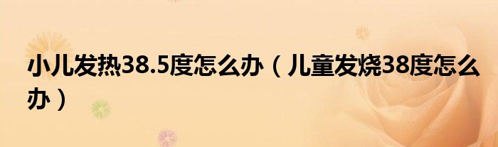 小兒發(fā)熱38.5度怎么辦(兒童發(fā)燒38度怎么辦)