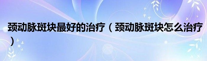 頸動脈斑塊最好的治療（頸動脈斑塊怎么治療）