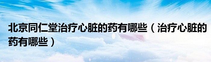 北京同仁堂治療心臟的藥有哪些(治療心臟的藥有哪些)