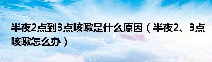 半夜2點到3點咳嗽是什么原因（半夜2、3點咳嗽怎么辦）