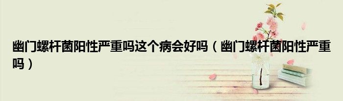 幽門螺桿菌陽性嚴重嗎這個病會好嗎（幽門螺桿菌陽性嚴重嗎）