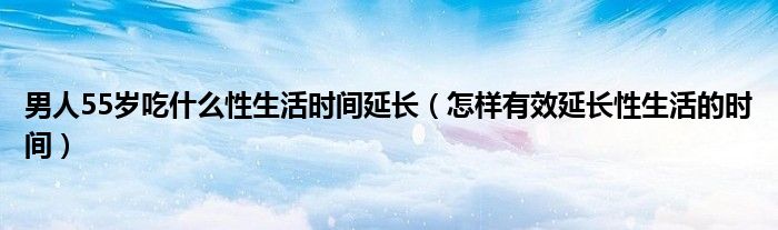 男人55歲吃什么性生活時(shí)間延長(zhǎng)（怎樣有效延長(zhǎng)性生活的時(shí)間）