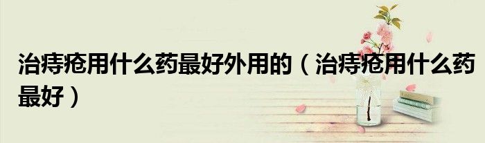 治痔瘡用什么藥最好外用的（治痔瘡用什么藥最好）