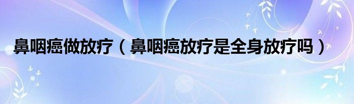 鼻咽癌做放療（鼻咽癌放療是全身放療嗎）
