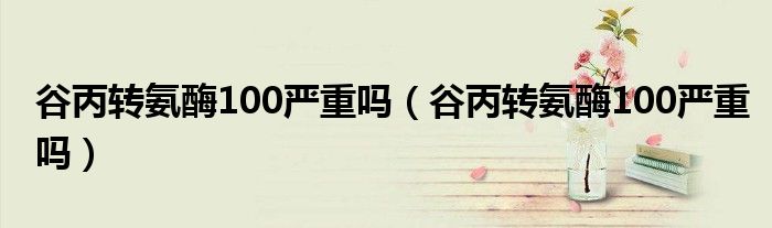 谷丙轉(zhuǎn)氨酶100嚴(yán)重嗎(谷丙轉(zhuǎn)氨酶100嚴(yán)重嗎)