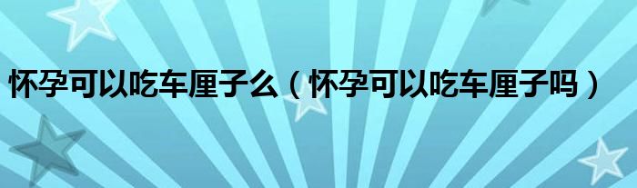 懷孕可以吃車厘子么（懷孕可以吃車厘子嗎）