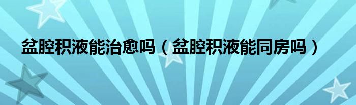 盆腔積液能治愈嗎(盆腔積液能同房嗎)