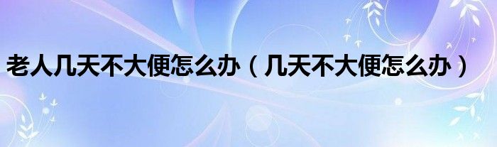 老人幾天不大便怎么辦（幾天不大便怎么辦）