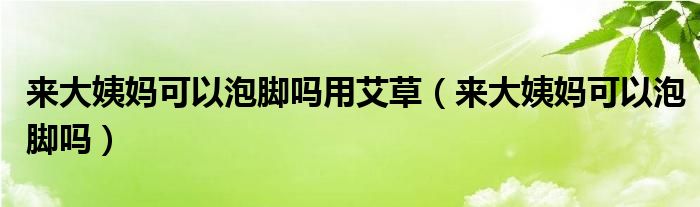 來(lái)大姨媽可以泡腳嗎用艾草（來(lái)大姨媽可以泡腳嗎）
