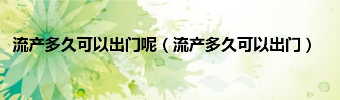 流產(chǎn)多久可以出門呢（流產(chǎn)多久可以出門）